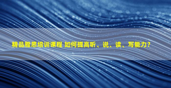 精品雅思培训课程 如何提高听、说、读、写能力？